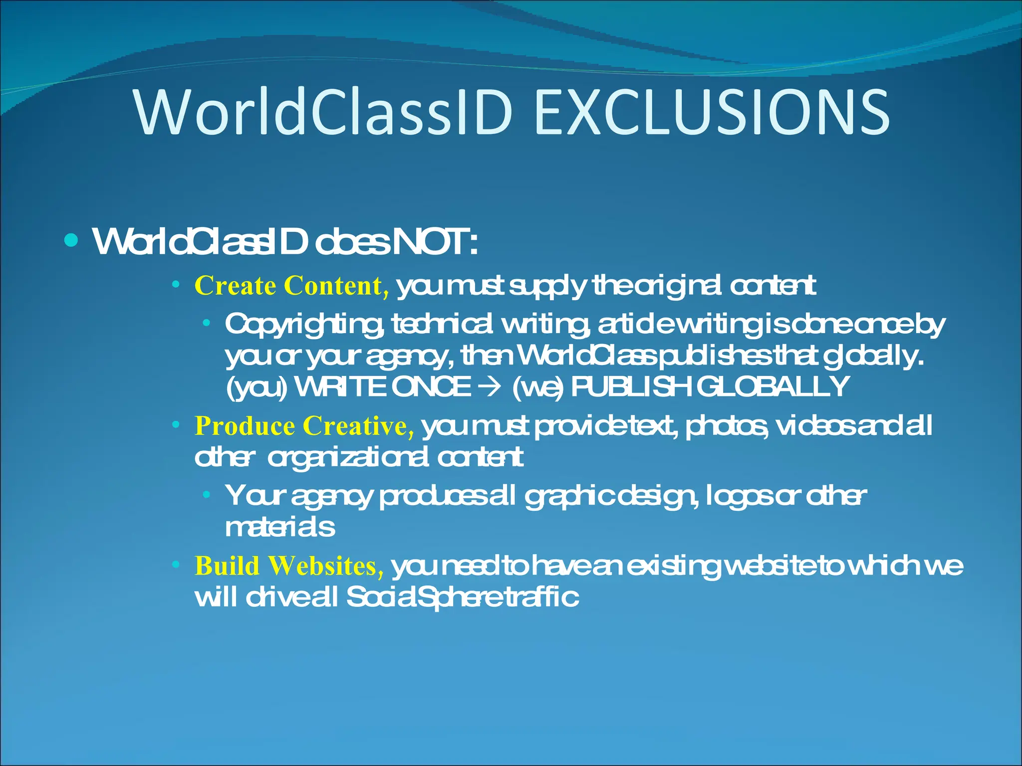 WorldClassID EXCLUSIONS WorldClassID does NOT: Create Content,  you must supply the original content Copyrighting, technical writing, article writing is done once by you or your agency, then WorldClass publishes that globally.  (you) WRITE ONCE    (we) PUBLISH GLOBALLY Produce Creative,  you must provide text, photos, videos and all other  organizational content Your agency produces all graphic design, logos or other materials Build Websites,  you need to have an existing website to which we will drive all SocialSphere traffic 