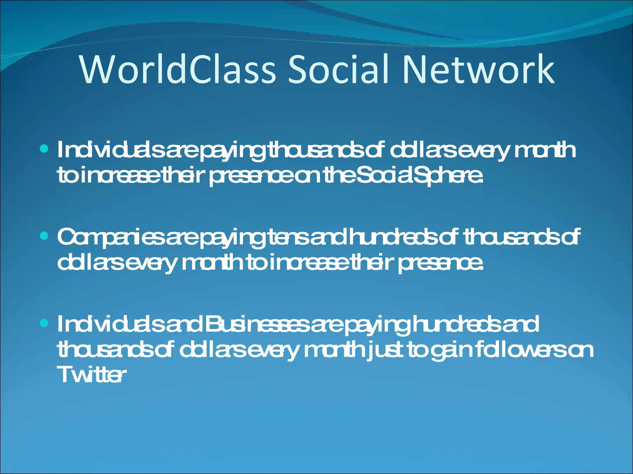 WorldClass Social Network Individuals are paying thousands of dollars every month to increase their presence on the SocialSphere. Companies are paying tens and hundreds of thousands of dollars every month to increase their presence. Individuals and Businesses are paying hundreds and thousands of dollars every month just to gain followers on Twitter 