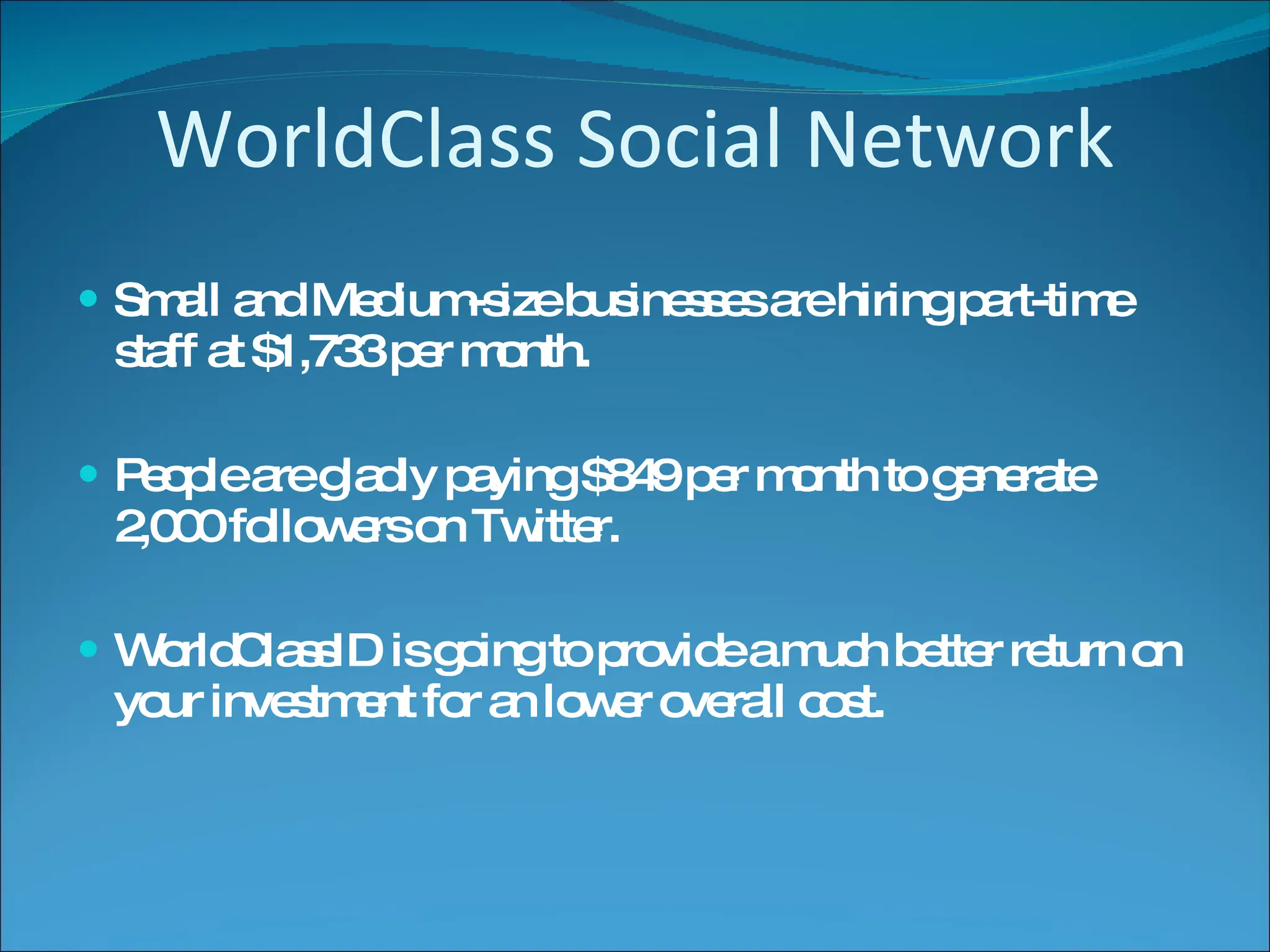 WorldClass Social Network Small and Medium-size businesses are hiring part-time staff at $1,733 per month. People are gladly paying $849 per month to generate 2,000 followers on Twitter. WorldClassID is going to provide a much better return on your investment for an lower overall cost. 