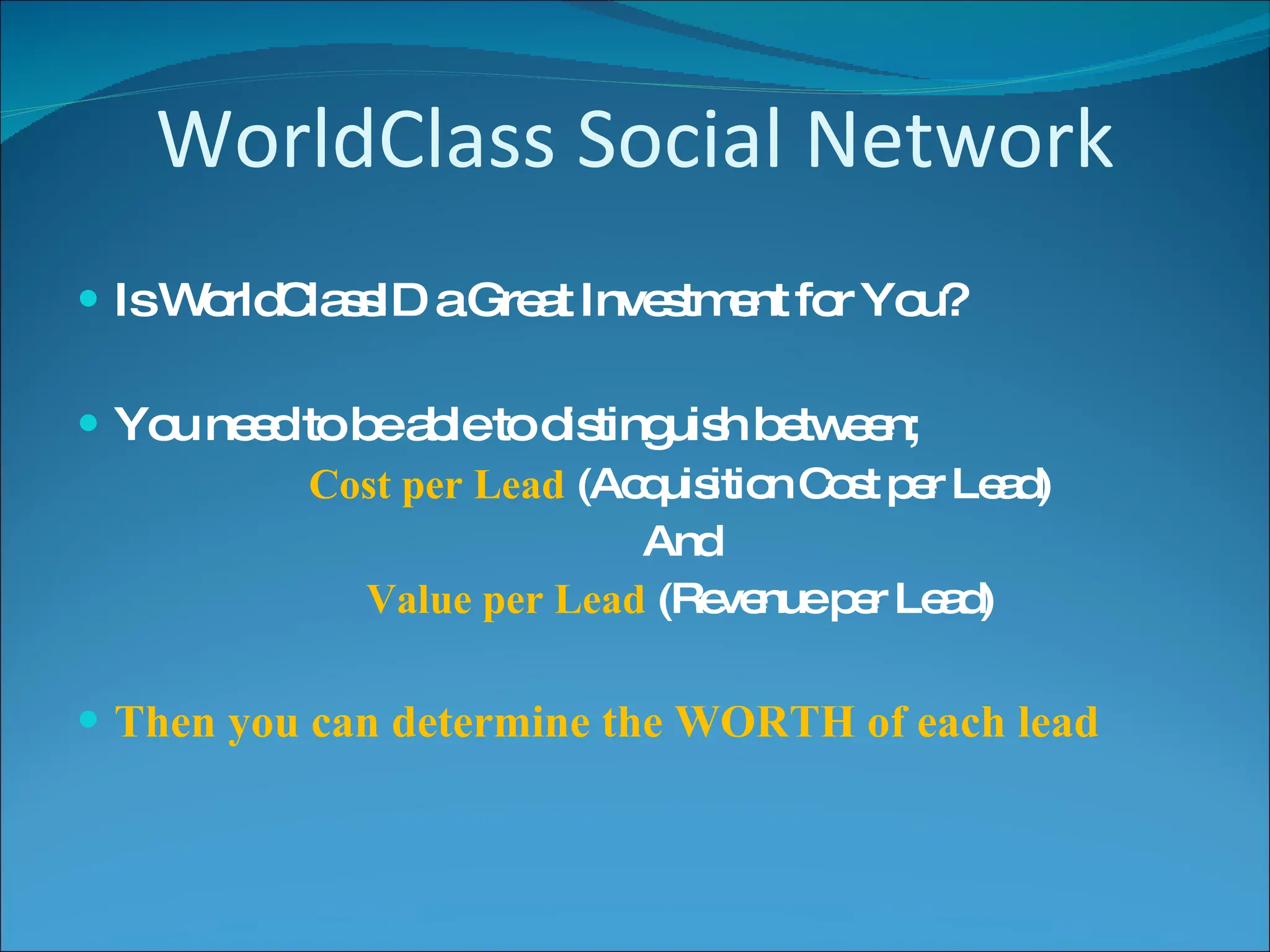 WorldClass Social Network Is WorldClassID a Great Investment for You? You need to be able to distinguish between; Cost per Lead  (Acquisition Cost per Lead) And Value per Lead  (Revenue per Lead) Then you can determine the WORTH of each lead 
