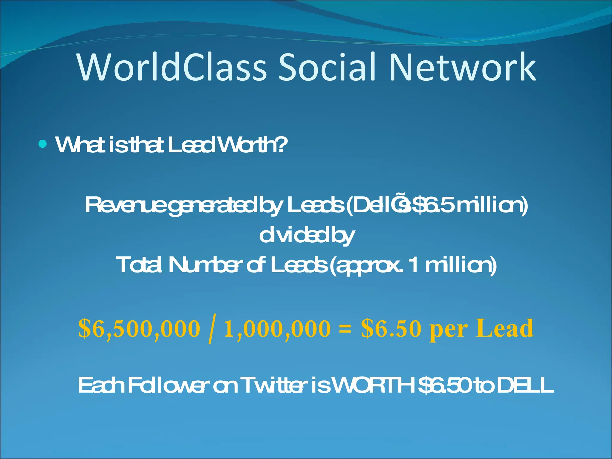 WorldClass Social Network What is that Lead Worth? Revenue generated by Leads (Dell’s $6.5 million) divided by Total Number of Leads (approx. 1 million) $6,500,000 / 1,000,000 = $6.50 per Lead Each Follower on Twitter is WORTH $6.50 to DELL 