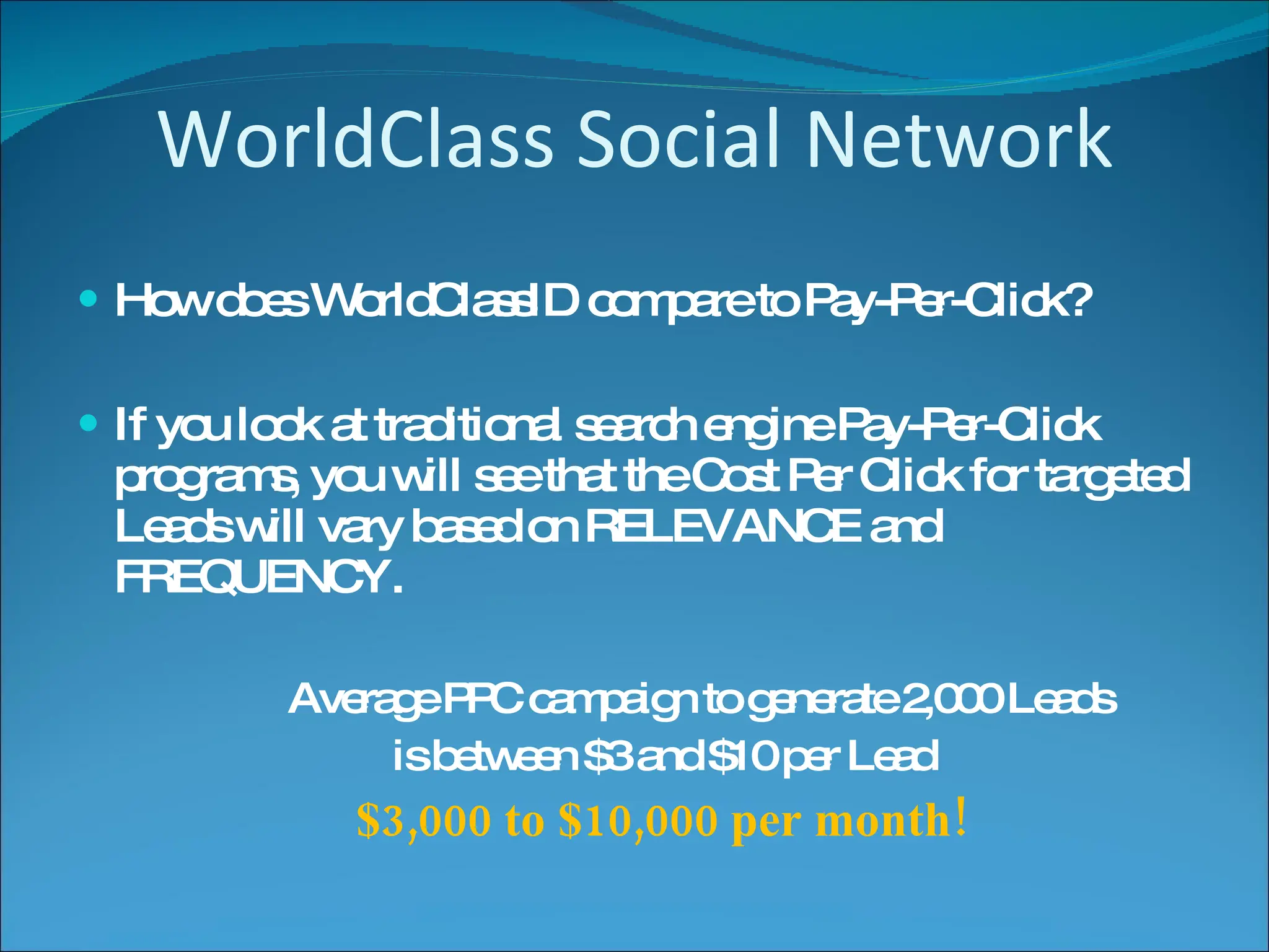 WorldClass Social Network How does WorldClassID compare to Pay-Per-Click? If you look at traditional search engine Pay-Per-Click programs, you will see that the Cost Per Click for targeted Leads will vary based on RELEVANCE and FREQUENCY. Average PPC campaign to generate 2,000 Leads is between $3 and $10 per Lead $3,000 to $10,000 per month! 