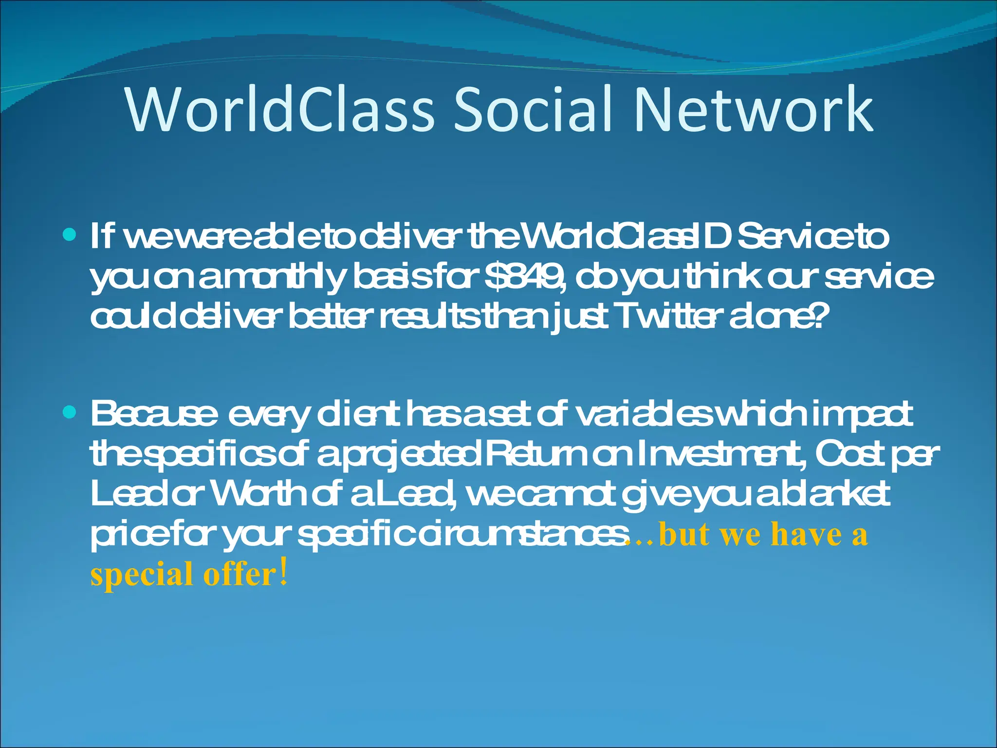 WorldClass Social Network If we were able to deliver the WorldClassID Service to you on a monthly basis for $849, do you think our service could deliver better results than just Twitter alone? Because  every client has a set of variables which impact the specifics of a projected Return on Investment, Cost per Lead or Worth of a Lead, we cannot give you a blanket price for your specific circumstances …but we have a special offer! 