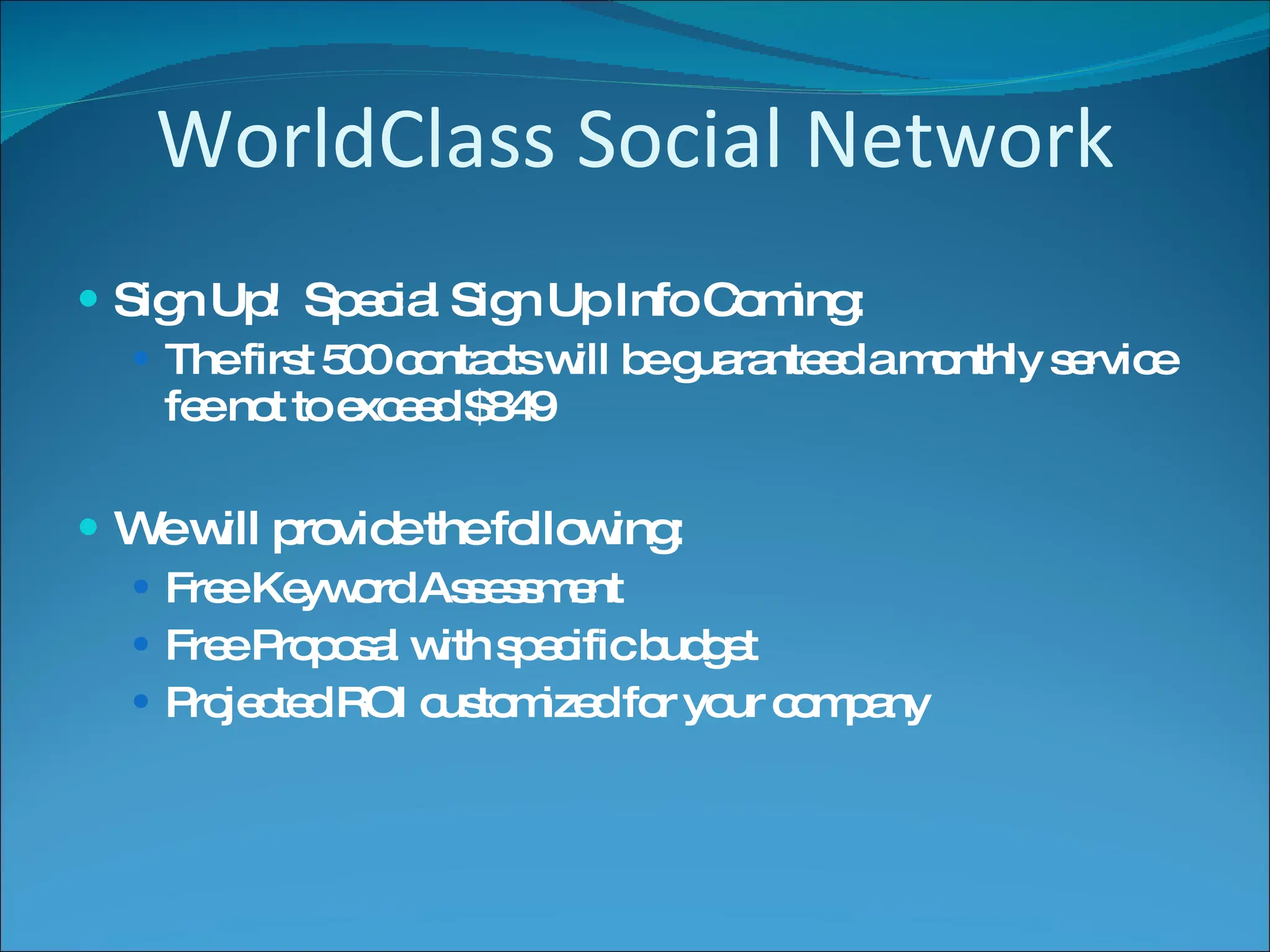 WorldClass Social Network Sign Up!  Special Sign Up Info Coming: The first 500 contacts will be guaranteed a monthly service fee not to exceed $849 We will provide the following: Free Keyword Assessment Free Proposal with specific budget Projected ROI customized for your company 
