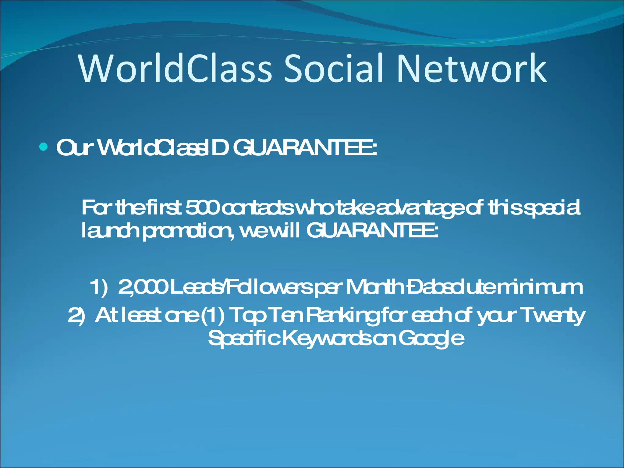 WorldClass Social Network Our WorldClassID GUARANTEE: For the first 500 contacts who take advantage of this special launch promotion, we will GUARANTEE: 1)  2,000 Leads/Followers per Month – absolute minimum 2)  At least one (1) Top Ten Ranking for each of your Twenty Specific Keywords on Google 