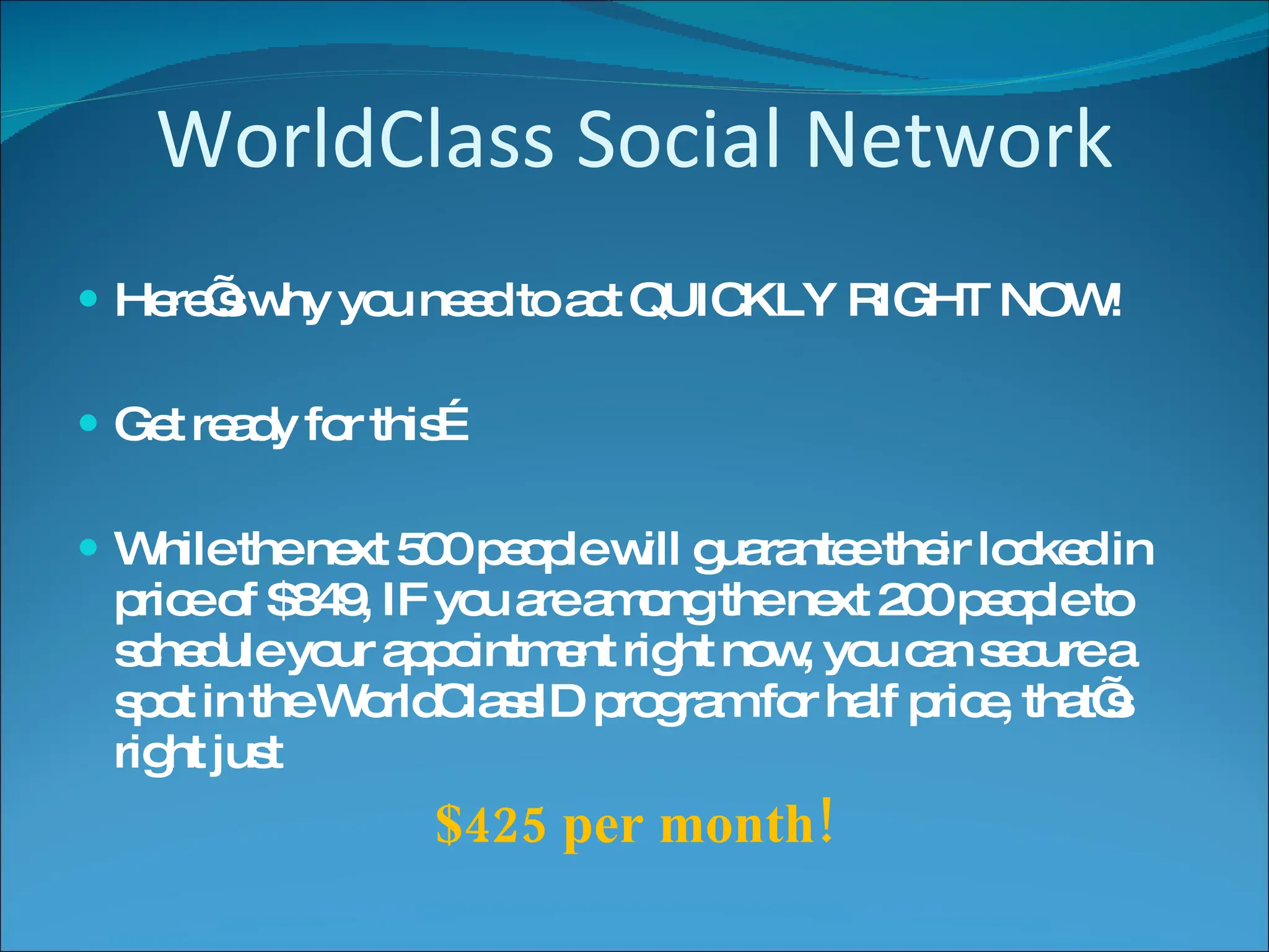 WorldClass Social Network Here’s why you need to act QUICKLY RIGHT NOW! Get ready for this… While the next 500 people will guarantee their locked in price of $849, IF you are among the next 200 people to schedule your appointment right now, you can secure a spot in the WorldClassID program for half price, that’s right just $425 per month! 