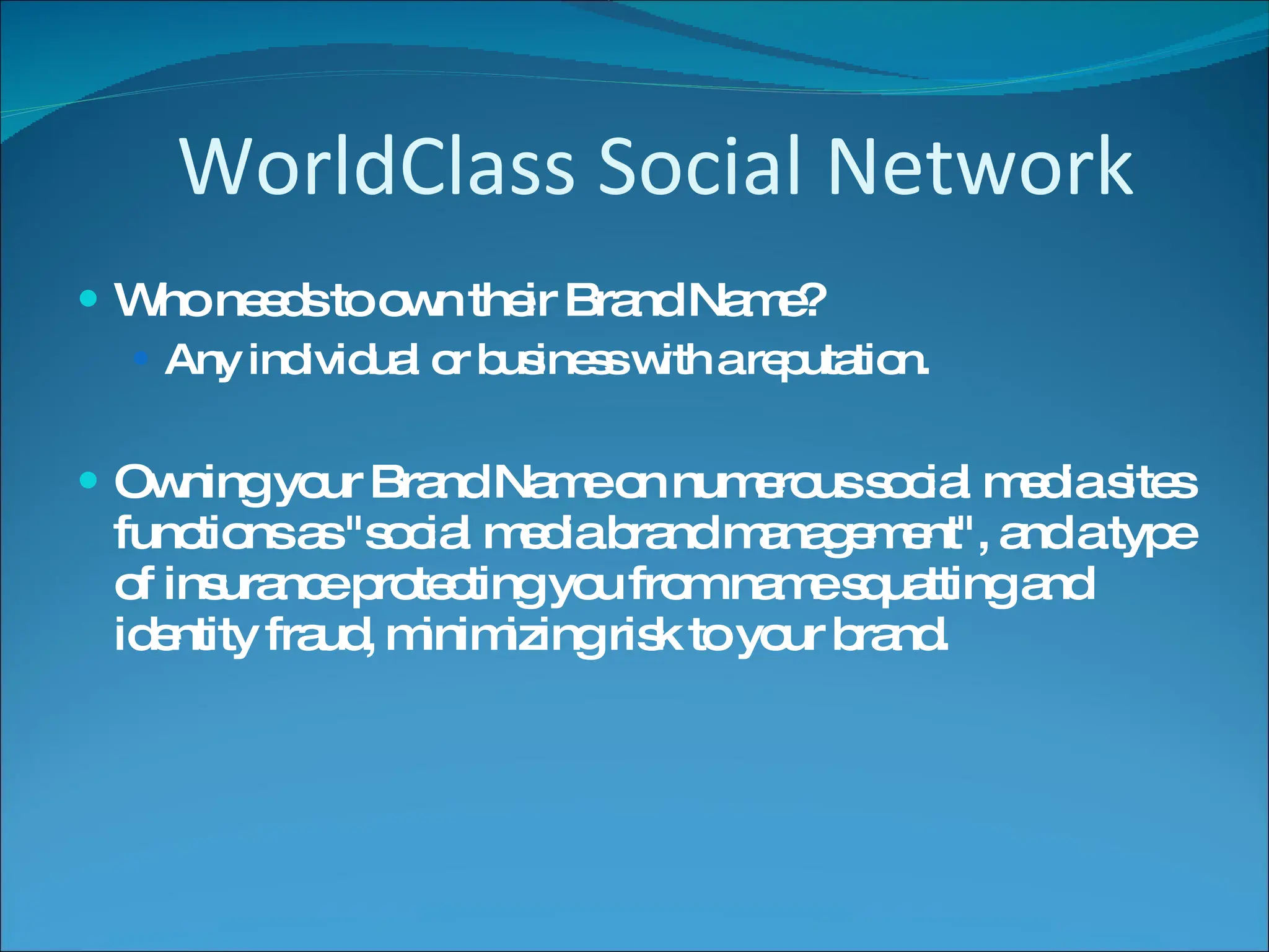 Who needs to own their Brand Name?  Any individual or business with a reputation. Owning your Brand Name on numerous social media sites functions as "social media brand management", and a type of insurance protecting you from name squatting and identity fraud, minimizing risk to your brand.  WorldClass Social Network 