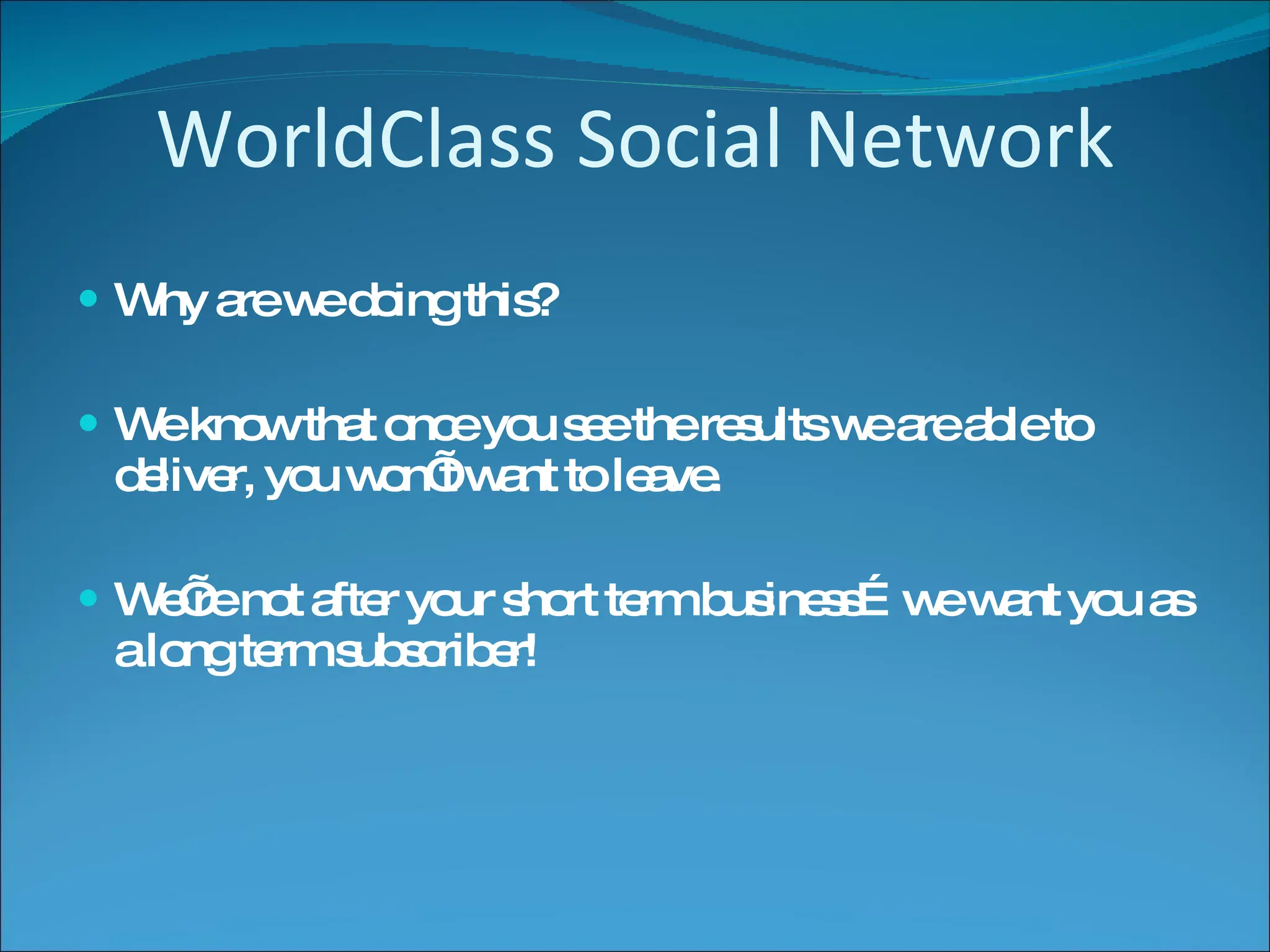 WorldClass Social Network Why are we doing this? We know that once you see the results we are able to deliver, you won’t want to leave. We’re not after your short term business…we want you as a long term subscriber! 