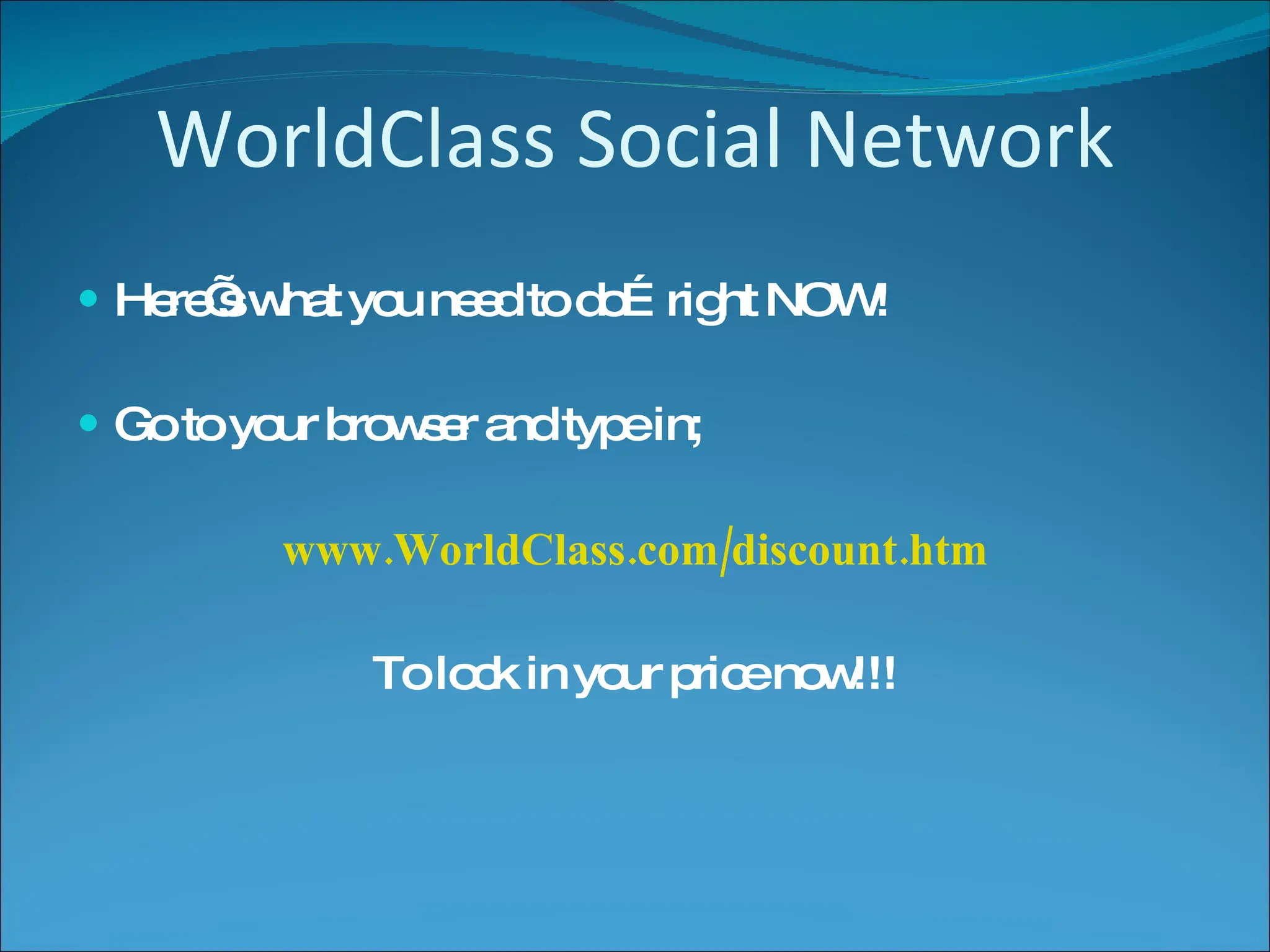 WorldClass Social Network Here’s what you need to do…right NOW! Go to your browser and type in; www.WorldClass.com/discount.htm To lock in your price now!!! 