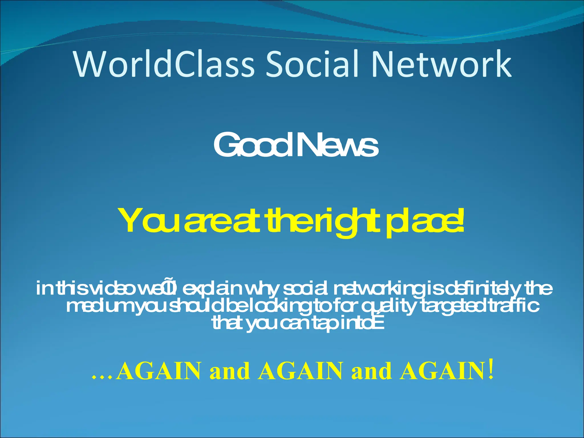 WorldClass Social Network Good News You are at the right place! in this video we’ll explain why social networking is definitely the medium you should be looking to for quality targeted traffic that you can tap into… … AGAIN and AGAIN and AGAIN! 