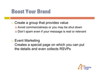 Boost Your Brand
   Create a group that provides value
     Avoid commercialness or you may be shut down
     Don’t spam even if your message is real or relevant



   Event Marketing
    Creates a special page on which you can put
    the details and even collects RSVPs
 