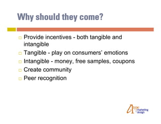 Why should they come?

   Provide incentives - both tangible and
    intangible
   Tangible - play on consumers’ emotions
   Intangible - money, free samples, coupons
   Create community
   Peer recognition
 