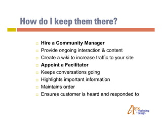 How do I keep them there?

       Hire a Community Manager
       Provide ongoing interaction & content
       Create a wiki to increase traffic to your site
       Appoint a Facilitator
       Keeps conversations going
       Highlights important information
       Maintains order
       Ensures customer is heard and responded to
 
