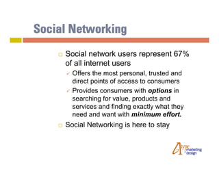 Social Networking
       Social network users represent 67%
        of all internet users
           Offers the most personal, trusted and
            direct points of access to consumers
           Provides consumers with options in
            searching for value, products and
            services and finding exactly what they
            need and want with minimum effort.
       Social Networking is here to stay
 