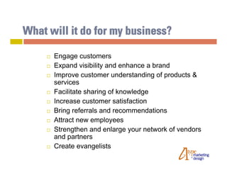 What will it do for my business?

        Engage customers
        Expand visibility and enhance a brand
        Improve customer understanding of products &
         services
        Facilitate sharing of knowledge
        Increase customer satisfaction
        Bring referrals and recommendations
        Attract new employees
        Strengthen and enlarge your network of vendors
         and partners
        Create evangelists
 