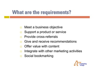 What are the requirements?

      Meet a business objective
      Support a product or service
      Provide cross-referrals
      Give and receive recommendations
      Offer value with content
      Integrate with other marketing activities
      Social bookmarking
 