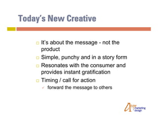 Today’s New Creative

       It’s about the message - not the
        product
       Simple, punchy and in a story form
       Resonates with the consumer and
        provides instant gratification
       Timing / call for action
           forward the message to others
 