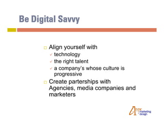 Be Digital Savvy

         Align yourself with
           technology
           the right talent
           a company’s whose culture is
            progressive
         Create parterships with
          Agencies, media companies and
          marketers
 