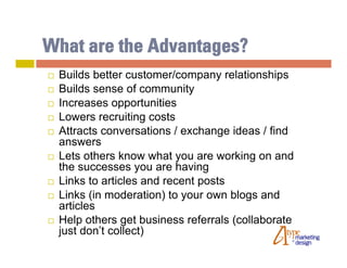What are the Advantages?
   Builds better customer/company relationships
   Builds sense of community
   Increases opportunities
   Lowers recruiting costs
   Attracts conversations / exchange ideas / find
    answers
   Lets others know what you are working on and
    the successes you are having
   Links to articles and recent posts
   Links (in moderation) to your own blogs and
    articles
   Help others get business referrals (collaborate
    just don’t collect)
 