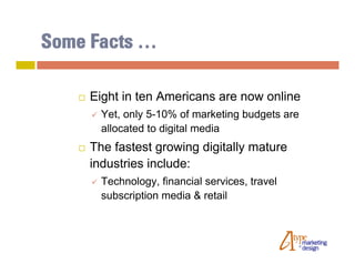 Some Facts …

      Eight in ten Americans are now online
          Yet, only 5-10% of marketing budgets are
           allocated to digital media
      The fastest growing digitally mature
       industries include:
          Technology, financial services, travel
           subscription media & retail
 
