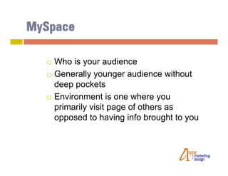 MySpace

     Who is your audience
     Generally younger audience without
      deep pockets
     Environment is one where you
      primarily visit page of others as
      opposed to having info brought to you
 