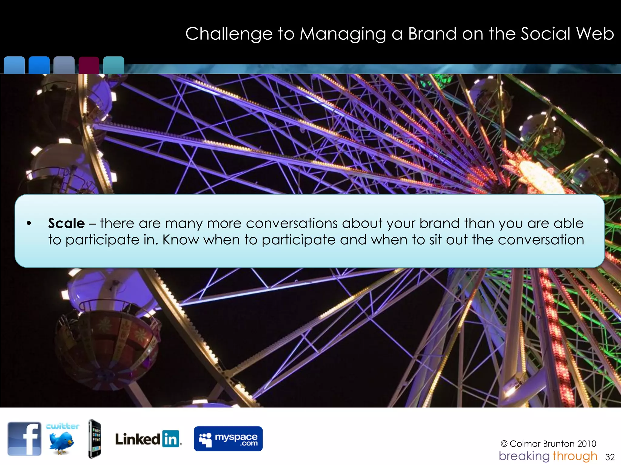 Challenge to Managing a Brand on the Social Web




•   Scale – there are many more conversations about your brand than you are able
    to participate in. Know when to participate and when to sit out the conversation




                                                                       © Colmar Brunton 2010
                                                                                               32
 