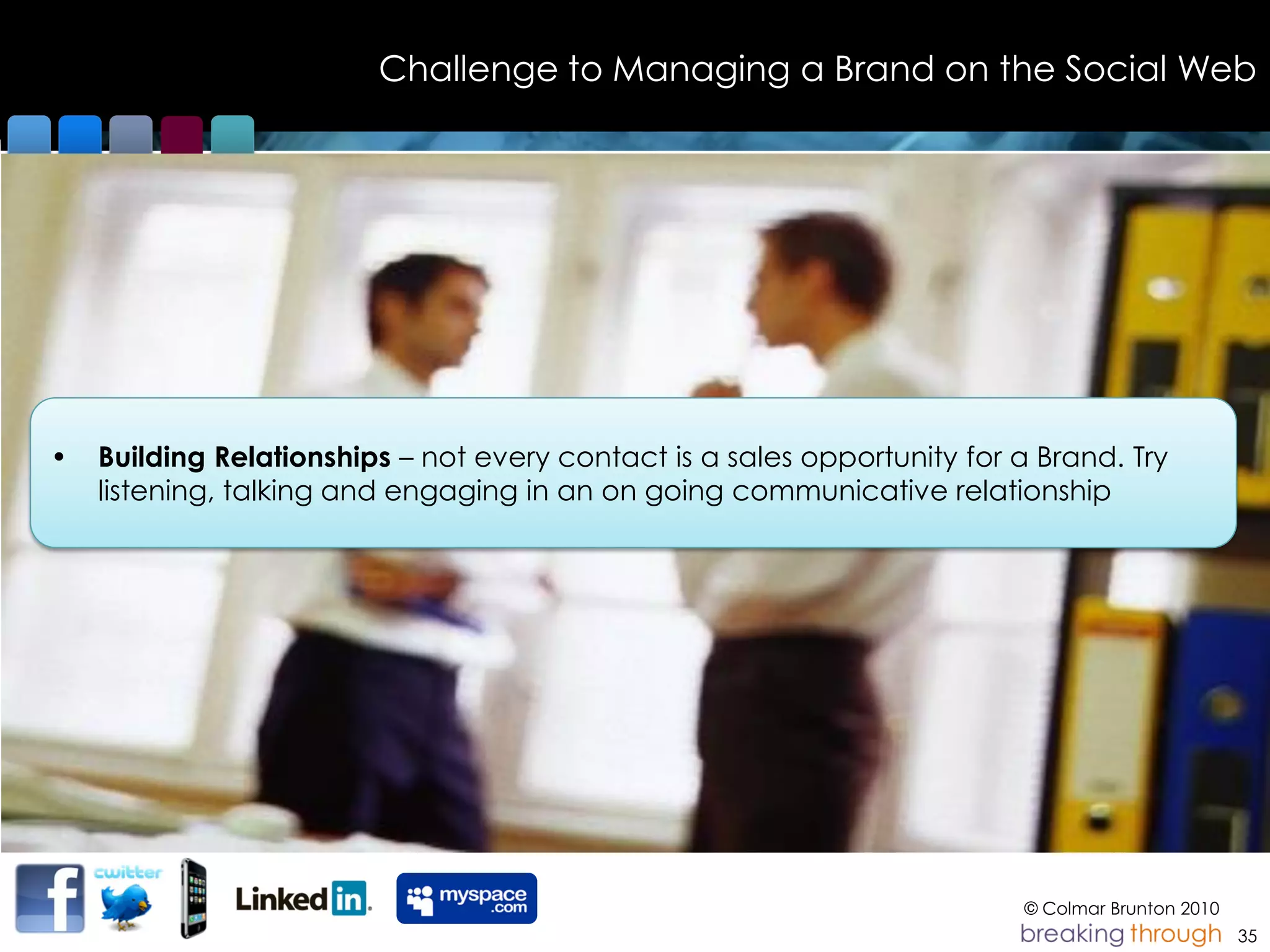 Challenge to Managing a Brand on the Social Web




•   Building Relationships – not every contact is a sales opportunity for a Brand. Try
    listening, talking and engaging Picture please talking
                                    in an on going communicative relationship




                                                                          © Colmar Brunton 2010
                                                                                                  35
 