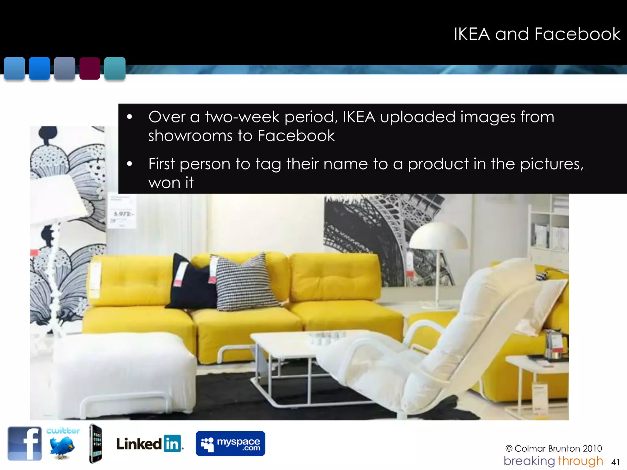 IKEA and Facebook



• Over a two-week period, IKEA uploaded images from
  showrooms to Facebook
• First person to tag their name to a product in the pictures,
  won it




                                                   © Colmar Brunton 2010
                                                                           41
 