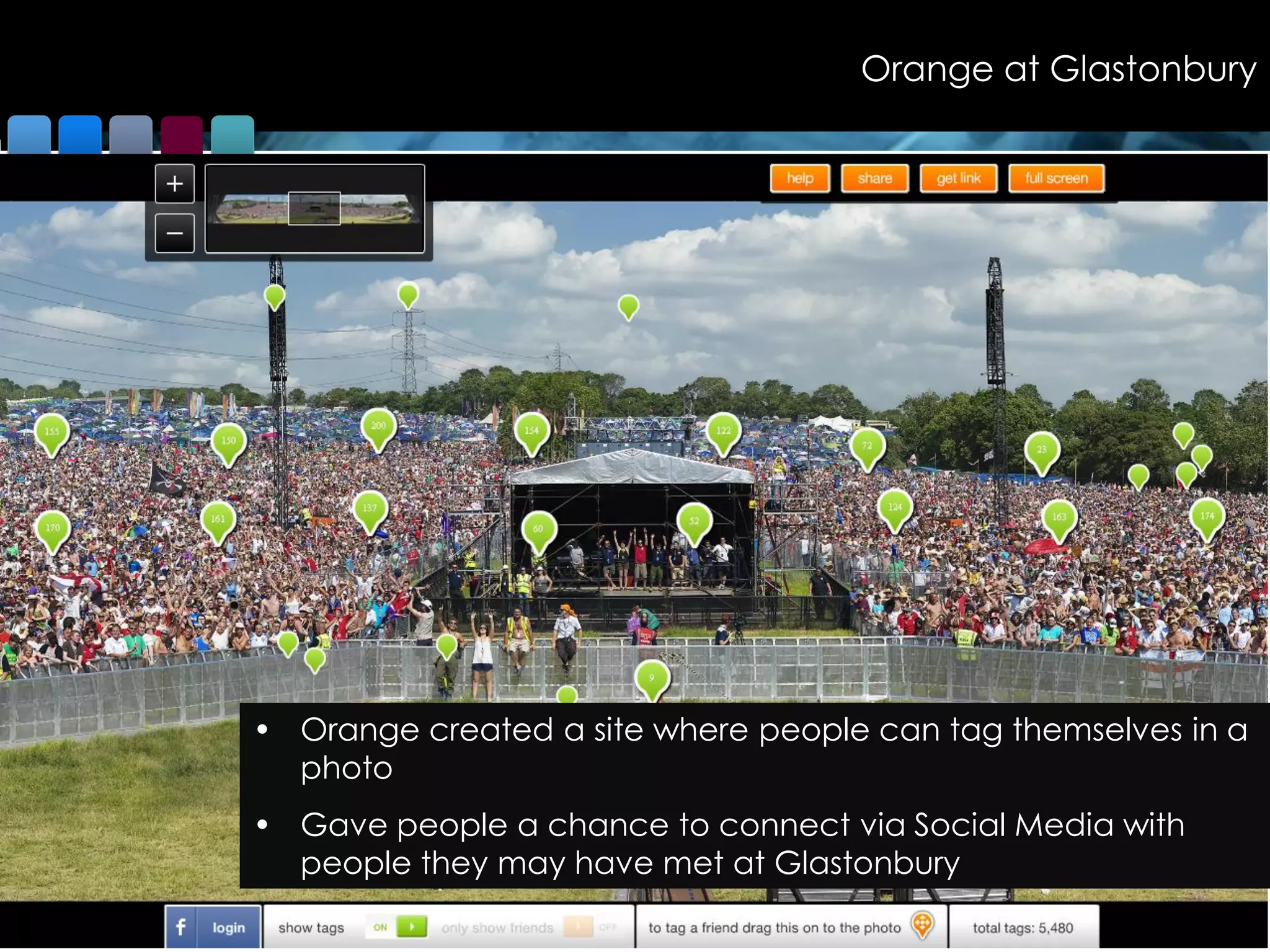 Orange at Glastonbury




• Orange created a site where people can tag themselves in a
  photo
• Gave people a chance to connect via Social Media with
  people they may have met at Glastonbury
                                              © Colmar Brunton 2010
                                                                      43
 