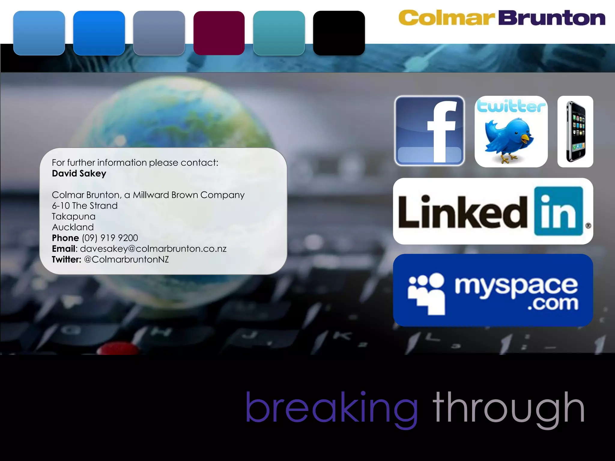 For further information please contact:
David Sakey

Colmar Brunton, a Millward Brown Company
6-10 The Strand
Takapuna
Auckland
Phone (09) 919 9200
Email: davesakey@colmarbrunton.co.nz
Twitter: @ColmarbruntonNZ




                                          breaking through
 
