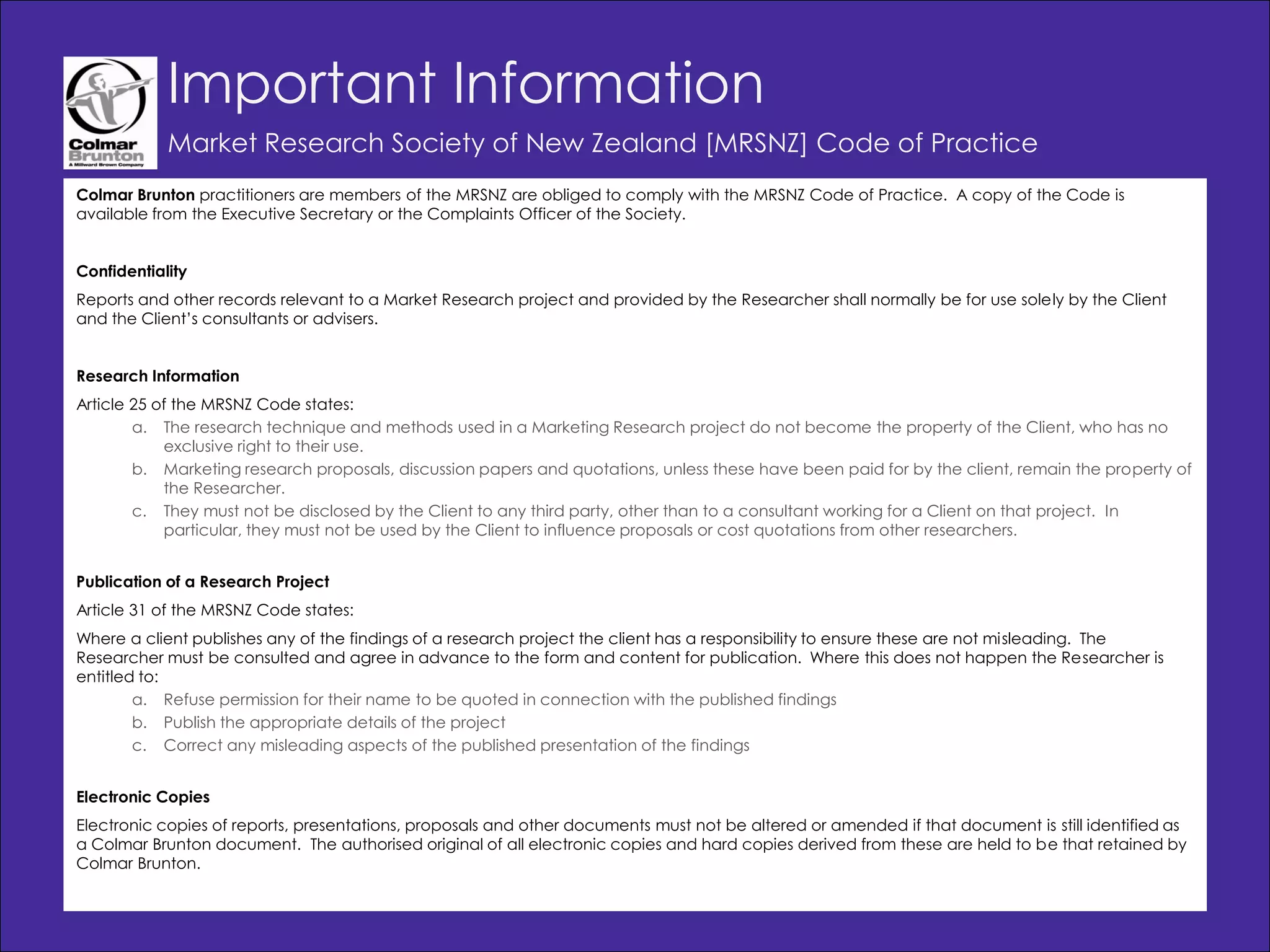 Important Information
            Market Research Society of New Zealand [MRSNZ] Code of Practice
Colmar Brunton practitioners are members of the MRSNZ are obliged to comply with the MRSNZ Code of Practice. A copy of the Code is
available from the Executive Secretary or the Complaints Officer of the Society.


Confidentiality
Reports and other records relevant to a Market Research project and provided by the Researcher shall normally be for use solely by the Client
and the Client‟s consultants or advisers.


Research Information
Article 25 of the MRSNZ Code states:
        a. The research technique and methods used in a Marketing Research project do not become the property of the Client, who has no
            exclusive right to their use.
        b. Marketing research proposals, discussion papers and quotations, unless these have been paid for by the client, remain the property of
            the Researcher.
        c. They must not be disclosed by the Client to any third party, other than to a consultant working for a Client on that project. In
            particular, they must not be used by the Client to influence proposals or cost quotations from other researchers.


Publication of a Research Project
Article 31 of the MRSNZ Code states:
Where a client publishes any of the findings of a research project the client has a responsibility to ensure these are not misleading. The
Researcher must be consulted and agree in advance to the form and content for publication. Where this does not happen the Researcher is
entitled to:
        a. Refuse permission for their name to be quoted in connection with the published findings
        b. Publish the appropriate details of the project
        c. Correct any misleading aspects of the published presentation of the findings


Electronic Copies
Electronic copies of reports, presentations, proposals and other documents must not be altered or amended if that document is still identified as
a Colmar Brunton document. The authorised original of all electronic copies and hard copies derived from these are held to be that retained by
Colmar Brunton.

                                                                                                                           © Colmar Brunton 2010
                                                                                                                                                    47
 