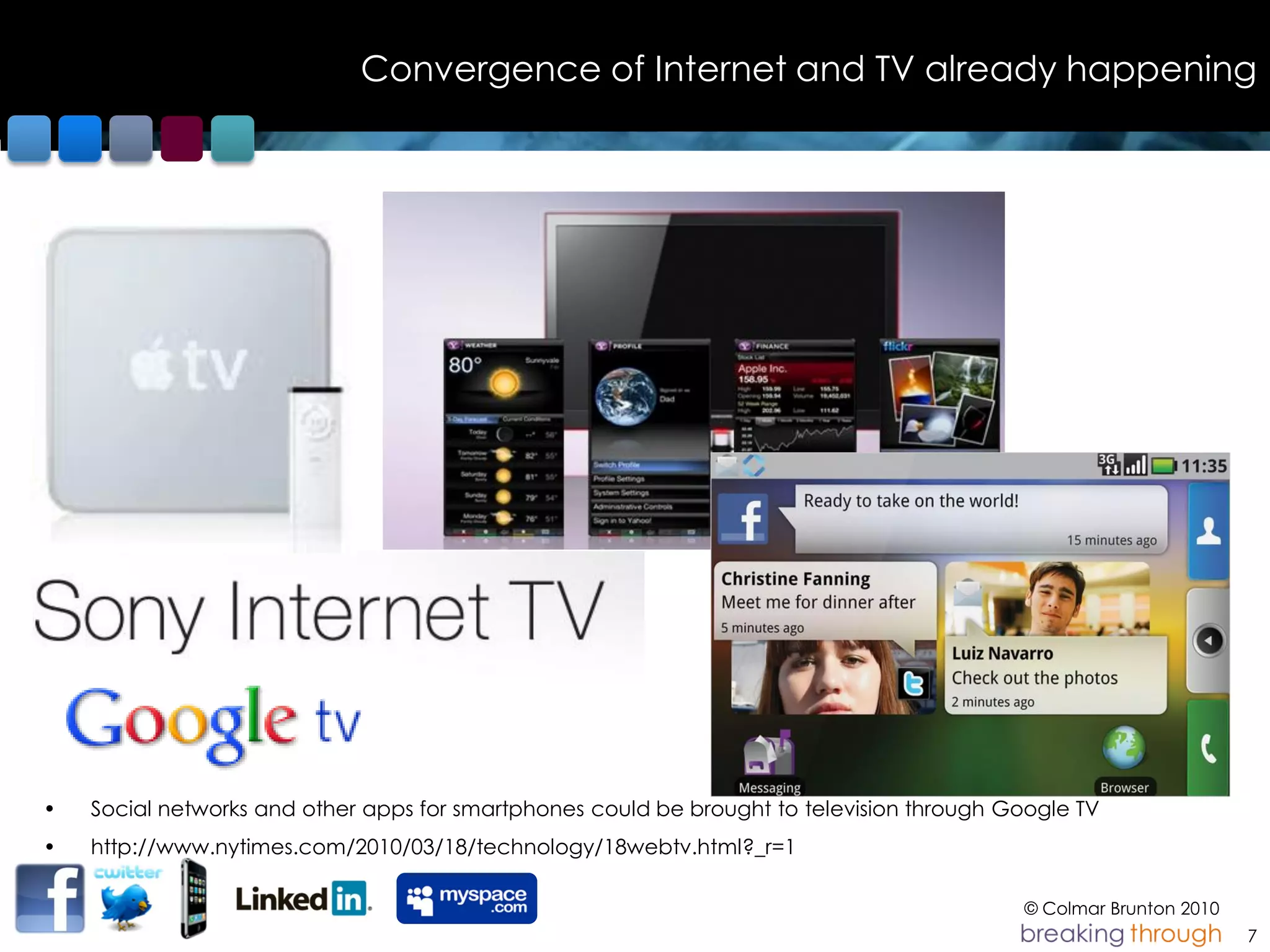 Convergence of Internet and TV already happening




•   Social networks and other apps for smartphones could be brought to television through Google TV
•   http://www.nytimes.com/2010/03/18/technology/18webtv.html?_r=1

                                                                                           © Colmar Brunton 2010
                                                                                                                   7
 