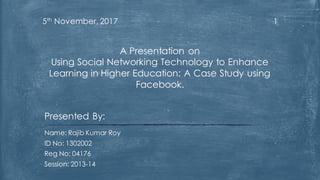 15th November, 2017
Presented By:
Name: Rajib Kumar Roy
ID No: 1302002
Reg No: 04176
Session: 2013-14
A Presentation on
Using Social Networking Technology to Enhance
Learning in Higher Education: A Case Study using
Facebook.
 