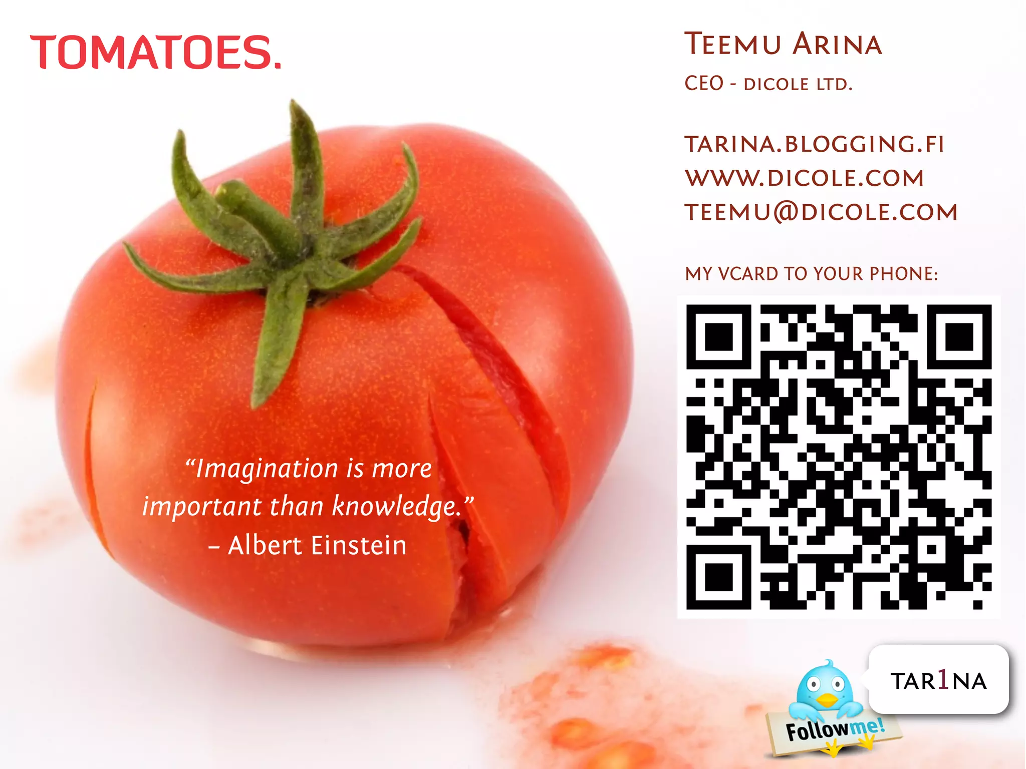TOMATOES.                       Teemu Arina
                                CEO - dicole ltd.

                                tarina.blogging.ﬁ
                                www.dicole.com
                                teemu@dicole.com

                                MY VCARD TO YOUR PHONE:




      “Imagination is more
   important than knowledge.”
        – Albert Einstein



                                                    tar1na
 
