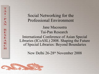 Social Networking for the Professional Environment Jane Macoustra Tai-Pan Research  International Conference of Asian Special Libraries (ICoASL) 2008. Shaping the Future of Special Libraries: Beyond Boundaries New Delhi 26-28 th  November 2008 