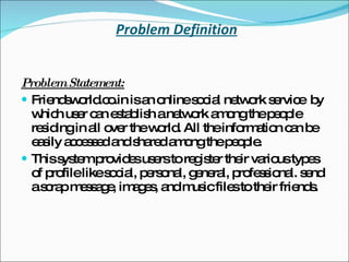 Problem Definition Problem Statement: Friendsworld.co.in is an online social network service  by which user can establish a network among the people residing in all over the world. All the information can be easily accessed and shared among the people. This system provides users to register their various types of profile like social, personal, general, professional. send a scrap message, images, and music files to their friends. 