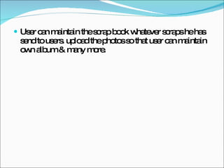 User can maintain the scrap book whatever scraps he has send to users. upload the photos so that user can maintain own album & many more. 