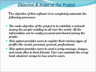 Objective & Scope of The Project T he objective of this software is to completely automate the following processes: The main objective of the project is to establish a network among the people residing in all over the world. All the information can be easily accessed and shared among the people. This system provides users to register their various types of profile like social, personal, general, professional. This system provides users to send a scrap message, images, and music files to their friends. User can maintain the scrap book whatever scraps he has send to users. 