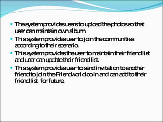 The system provides users to upload the photos so that user can maintain own album. This system provides user to join the communities according to their scenario. This system provides the user to maintain their friend list and user can update their friend list. This system provides user to send invitation to another friend to join the Friendworld.co.in and can add to their friend list  for future. 