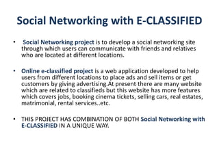 Social Networking with E-CLASSIFIED
• Social Networking project is to develop a social networking site
through which users can communicate with friends and relatives
who are located at different locations.
• Online e-classified project is a web application developed to help
users from different locations to place ads and sell items or get
customers by giving advertising.At present there are many website
which are related to classifieds but this website has more features
which covers jobs, booking cinema tickets, selling cars, real estates,
matrimonial, rental services..etc.
• THIS PROJECT HAS COMBINATION OF BOTH Social Networking with
E-CLASSIFIED IN A UNIQUE WAY.
 