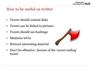 How to be useful on twitter
• Tweets should contain links
• Tweets can be linked to pictures
• Tweets should use hashtags
• Minimise trivia
• Retweet interesting material
• Don’t be offensive…beware of the ‘career-ending’
tweet!
 