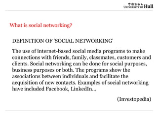 21/09/2015
What is social networking?
DEFINITION OF 'SOCIAL NETWORKING'
The use of internet-based social media programs to make
connections with friends, family, classmates, customers and
clients. Social networking can be done for social purposes,
business purposes or both. The programs show the
associations between individuals and facilitate the
acquisition of new contacts. Examples of social networking
have included Facebook, LinkedIn…
(Investopedia)
 