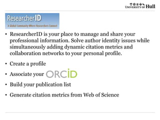 • ResearcherID is your place to manage and share your
professional information. Solve author identity issues while
simultaneously adding dynamic citation metrics and
collaboration networks to your personal profile.
• Create a profile
• Associate your
• Build your publication list
• Generate citation metrics from Web of Science
 
