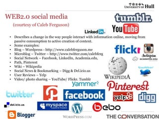 WEB2.0 social media
(courtesy of Caleb Ferguson)
• Describes a change in the way people interact with information online, moving from
passive consumption to active creation of content.
• Some examples:
• Blog – Wordpress - http://www.calebferguson.me
• Microblog – Twitter – http://www.twitter.com/calebferg
• Social Network – Facebook, LinkedIn, Academia.edu,
• Path, Pinterest
• Wiki – Wikipedia
• Social News & Bookmarking – Digg & Del.icio.us
• User Reviews – Yelp
• Video/ photo sharing – YouTube/ Flickr, Tumblr
 