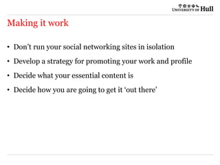 Making it work
• Don’t run your social networking sites in isolation
• Develop a strategy for promoting your work and profile
• Decide what your essential content is
• Decide how you are going to get it ‘out there’
 