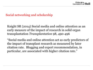 21/09/2015
Social networking and scholarship
Knight SR (2014) Social media and online attention as an
early measure of the impact of research in solid organ
transplantation Transplantation 98, 490-496
“Social media and online attention act as early predictors of
the impact of transplant research as measured by later
citation rate. Blogging and expert recommendation, in
particular, are associated with higher citation rate.”
 