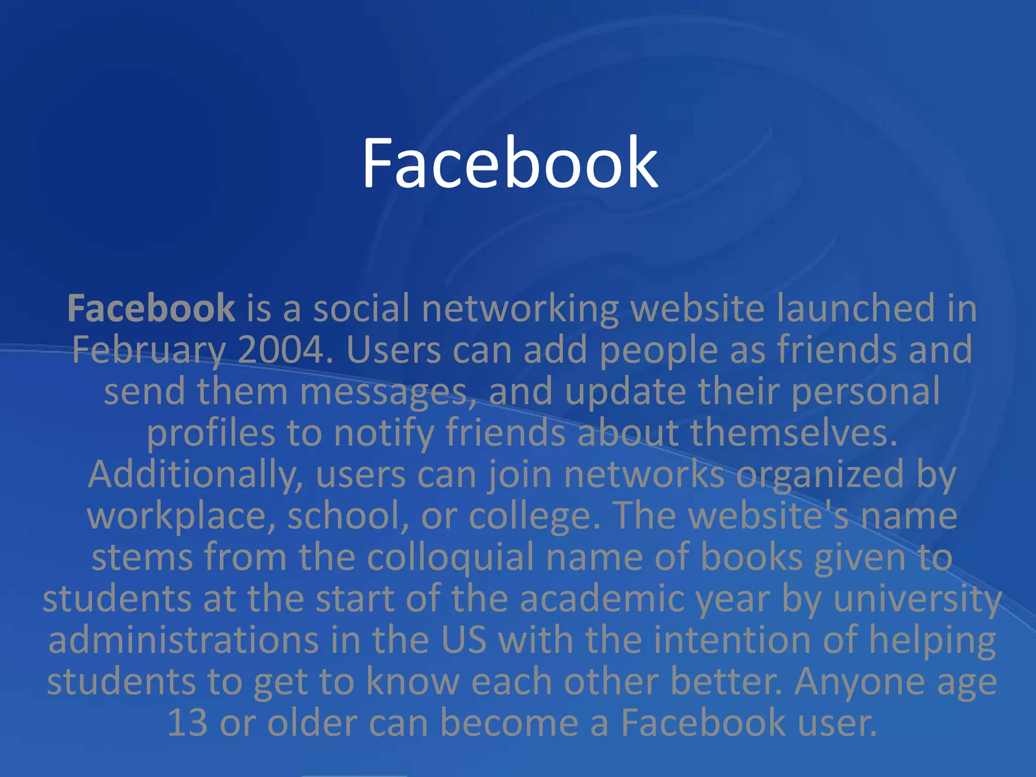 FacebookFacebook is a social networking website launched in February 2004. Users can add people as friends and send them messages, and update their personal profiles to notify friends about themselves. Additionally, users can join networks organized by workplace, school, or college. The website's name stems from the colloquial name of books given to students at the start of the academic year by university administrations in the US with the intention of helping students to get to know each other better. Anyone age 13 or older can become a Facebook user.