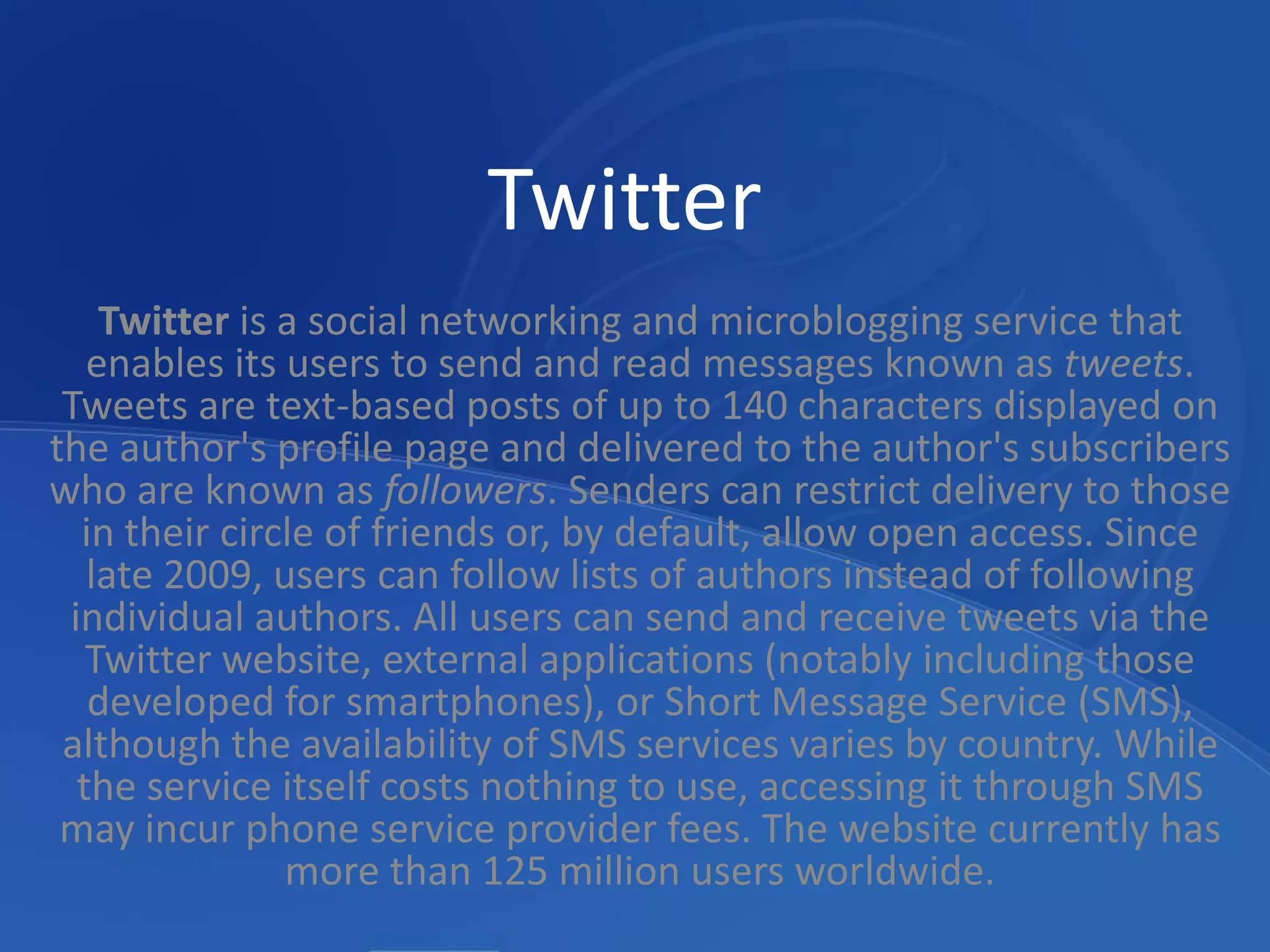 TwitterTwitter is a social networking and microblogging service that enables its users to send and read messages known as tweets. Tweets are text-based posts of up to 140 characters displayed on the author's profile page and delivered to the author's subscribers who are known as followers. Senders can restrict delivery to those in their circle of friends or, by default, allow open access. Since late 2009, users can follow lists of authors instead of following individual authors. All users can send and receive tweets via the Twitter website, external applications (notably including those developed for smartphones), or Short Message Service (SMS), although the availability of SMS services varies by country. While the service itself costs nothing to use, accessing it through SMS may incur phone service provider fees. The website currently has more than 125 million users worldwide.
