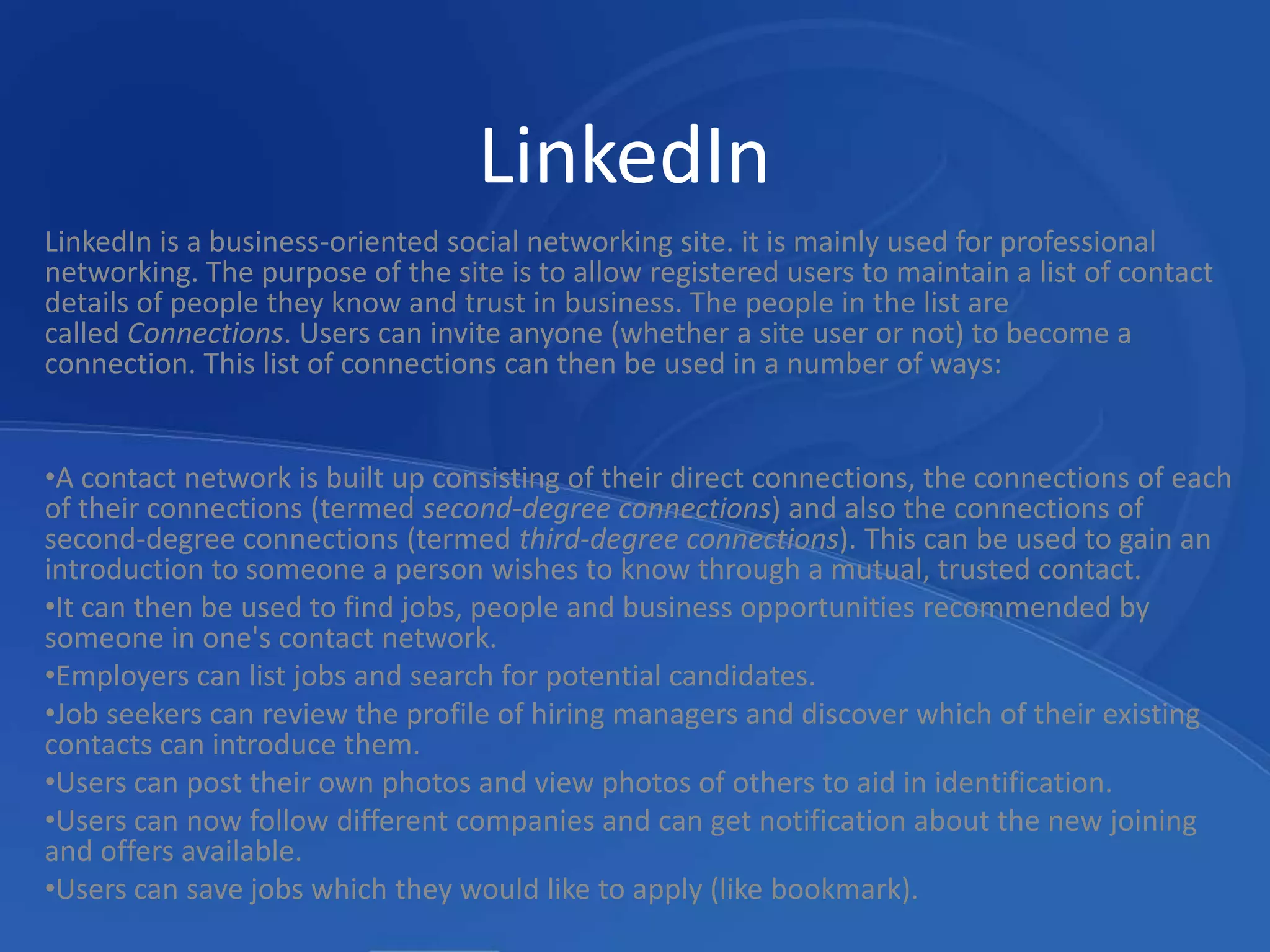 LinkedInLinkedIn is a business-oriented social networking site. it is mainly used for professional networking. The purpose of the site is to allow registered users to maintain a list of contact details of people they know and trust in business. The people in the list are called Connections. Users can invite anyone (whether a site user or not) to become a connection. This list of connections can then be used in a number of ways:A contact network is built up consisting of their direct connections, the connections of each of their connections (termed second-degree connections) and also the connections of second-degree connections (termed third-degree connections). This can be used to gain an introduction to someone a person wishes to know through a mutual, trusted contact.