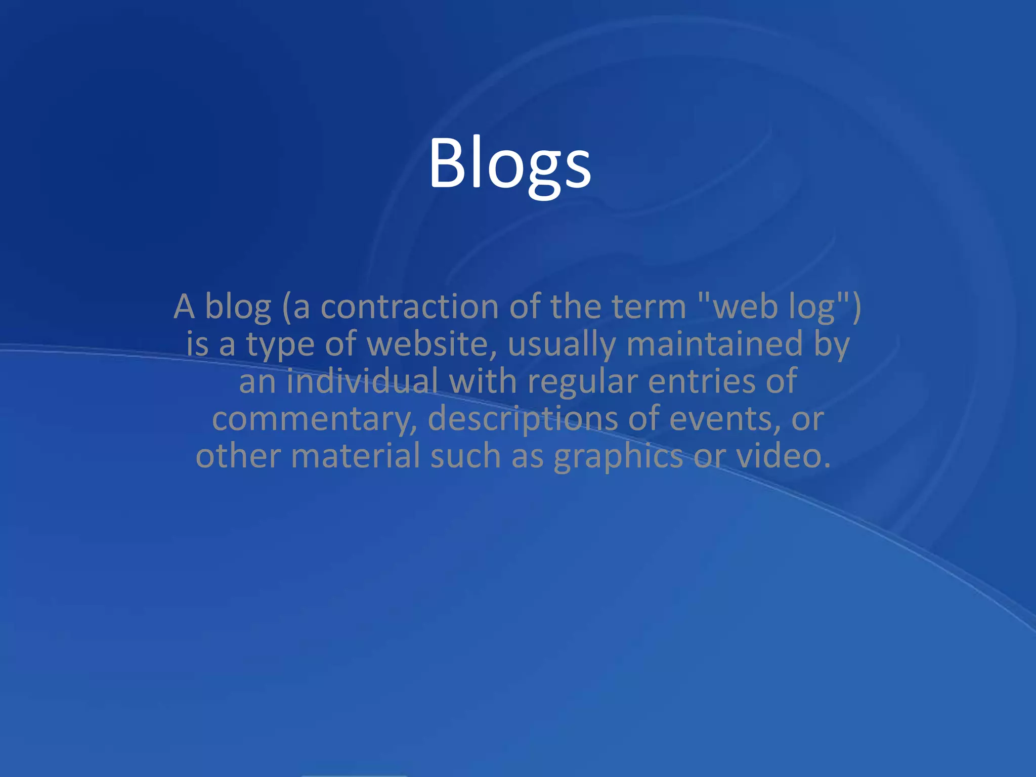 BlogsA blog (a contraction of the term "web log") is a type of website, usually maintained by an individual with regular entries of commentary, descriptions of events, or other material such as graphics or video. 